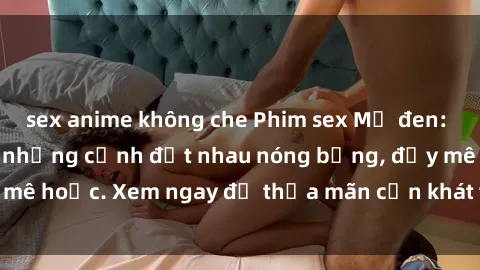 sex anime không che Phim sex Mỹ đen: phút mãnh liệt với những cảnh địt nhau nóng bỏng, đầy mê hoặc. Xem ngay để thỏa mãn cơn khát tình dục của bạn!
