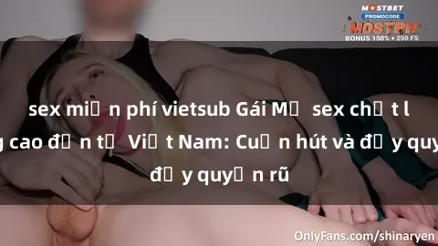 sex miễn phí vietsub Gái Mỹ sex chất lượng cao đến từ Việt Nam: Cuốn hút và đầy quyến rũ