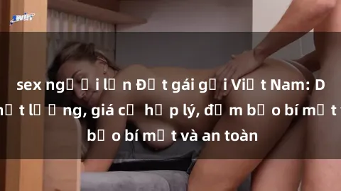 sex người lớn Đặt gái gọi Việt Nam: Dịch vụ chất lượng, giá cả hợp lý, đảm bảo bí mật và an toàn