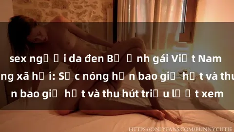 sex người da đen Bộ ảnh gái Việt Nam nude gây sốt mạng xã hội: Sắc nóng hơn bao giờ hết và thu hút triệu lượt xem