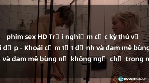 phim sex HD Trải nghiệm cực kỳ thú vị khi làm tình với gái đẹp - Khoái cảm tột đỉnh và đam mê bùng nổ không ngờ chỉ trong một đêm!