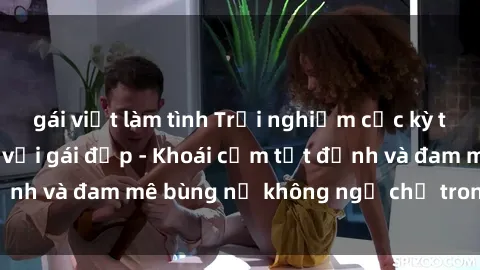 gái việt làm tình Trải nghiệm cực kỳ thú vị khi làm tình với gái đẹp - Khoái cảm tột đỉnh và đam mê bùng nổ không ngờ chỉ trong một đêm!