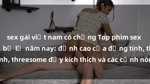 sex gái việt nam có chồng Top phim sex hot nhất không thể bỏ lỡ năm nay: đỉnh cao của đồng tính, threesome đầy kích thích và các cảnh nóng đang gây sốt!