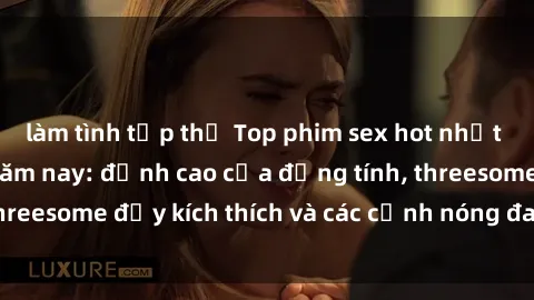 làm tình tập thể Top phim sex hot nhất không thể bỏ lỡ năm nay: đỉnh cao của đồng tính, threesome đầy kích thích và các cảnh nóng đang gây sốt!