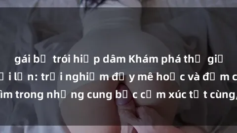 gái bị trói hiếp dâm Khám phá thế giới mới với sex người lớn: trải nghiệm đầy mê hoặc và đắm chìm trong những cung bậc cảm xúc tột cùng, hứng khởi và cuốn hút.