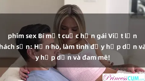 phim sex Bí mật cuộc hẹn gái Việt lần đầu ở khách sạn: Hẹn hò, làm tình đầy hấp dẫn và đam mê!