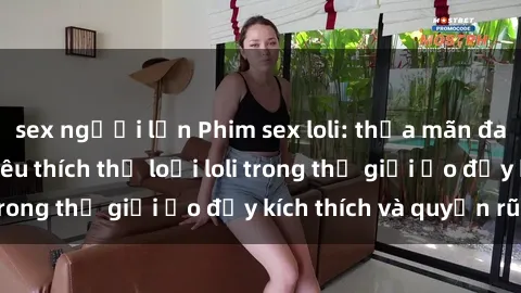 sex người lớn Phim sex loli: thỏa mãn đam mê của người yêu thích thể loại loli trong thế giới ảo đầy kích thích và quyến rũ.