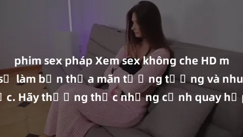 phim sex pháp Xem sex không che HD miễn phí đảm bảo sẽ làm bạn thỏa mãn tưởng tượng và nhu cầu tình dục. Hãy thưởng thức những cảnh quay hấp dẫn và mãnh liệt ngay bây giờ!
