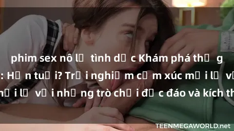 phim sex nô lệ tình dục Khám phá thế giới sex trực tuyến: Hơn tuổi? Trải nghiệm cảm xúc mới lạ với những trò chơi độc đáo và kích thích người lớn