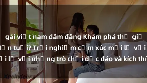 gái việt nam dâm đãng Khám phá thế giới sex trực tuyến: Hơn tuổi? Trải nghiệm cảm xúc mới lạ với những trò chơi độc đáo và kích thích người lớn