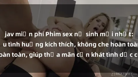 jav miễn phí Phim sex nữ sinh mới nhất: Trải nghiệm nhiều tình huống kích thích, không che hoàn toàn, giúp thỏa mãn cơn khát tình dục của các bạn trẻ