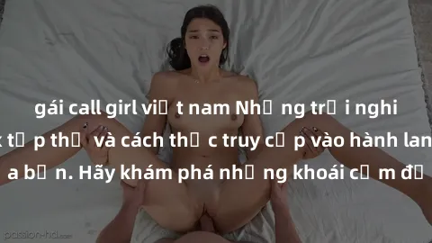 gái call girl việt nam Những trải nghiệm mới lạ với sex tập thể và cách thức truy cập vào hành lang đam mê của bạn. Hãy khám phá những khoái cảm đầy kích thích với tập thể hấp dẫn!