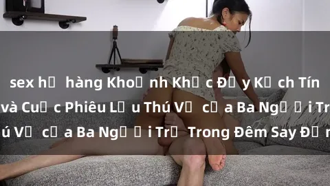 sex họ hàng Khoảnh Khắc Đầy Kịch Tính: Sex  Việt Nam và Cuộc Phiêu Lưu Thú Vị của Ba Người Trẻ Trong Đêm Say Đắm