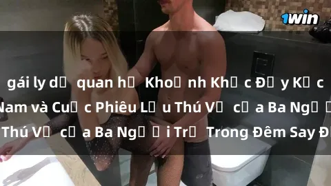 gái ly dị quan hệ Khoảnh Khắc Đầy Kịch Tính: Sex  Việt Nam và Cuộc Phiêu Lưu Thú Vị của Ba Người Trẻ Trong Đêm Say Đắm