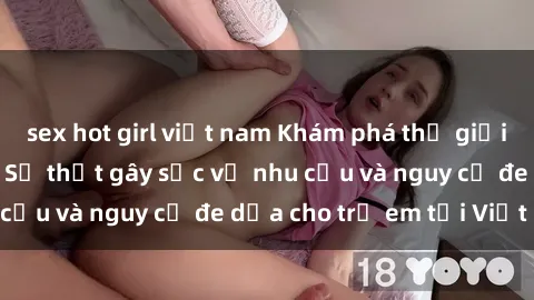 sex hot girl việt nam Khám phá thế giới sex loli Việt Nam: Sự thật gây sốc về nhu cầu và nguy cơ đe dọa cho trẻ em tại Việt Nam