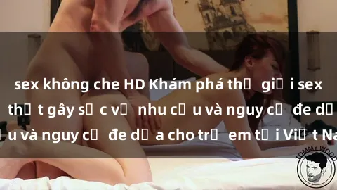 sex không che HD Khám phá thế giới sex loli Việt Nam: Sự thật gây sốc về nhu cầu và nguy cơ đe dọa cho trẻ em tại Việt Nam
