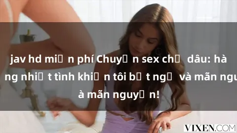 jav hd miễn phí Chuyện sex chị dâu: hành động nhiệt tình khiến tôi bất ngờ và mãn nguyện!