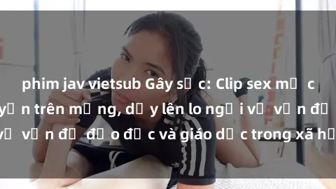 phim jav vietsub Gây sốc: Clip sex mẹ con Việt Nam lan truyền trên mạng, dấy lên lo ngại về vấn đề đạo đức và giáo dục trong xã hội hiện nay.