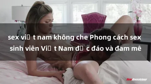 sex việt nam không che Phong cách sex sinh viên Việt Nam độc đáo và đam mê
